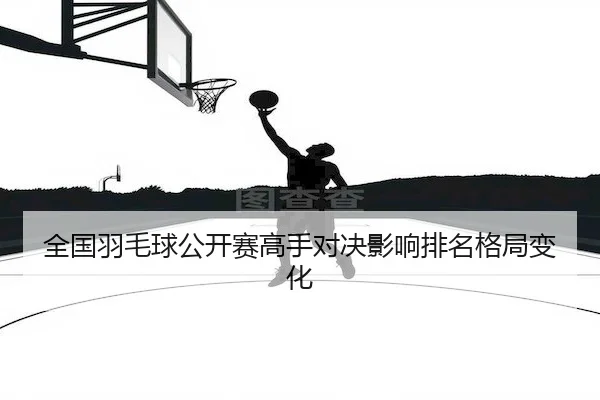 全国羽毛球公开赛高手对决影响排名格局变化